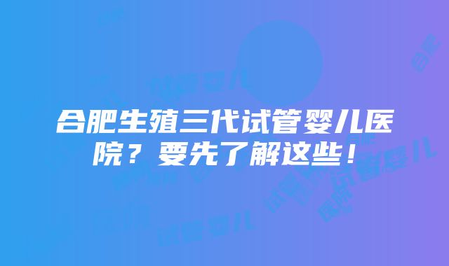 合肥生殖三代试管婴儿医院？要先了解这些！