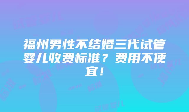 福州男性不结婚三代试管婴儿收费标准？费用不便宜！