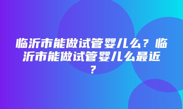 临沂市能做试管婴儿么？临沂市能做试管婴儿么最近？