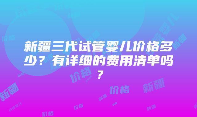 新疆三代试管婴儿价格多少？有详细的费用清单吗？