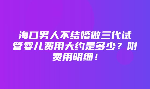 海口男人不结婚做三代试管婴儿费用大约是多少？附费用明细！