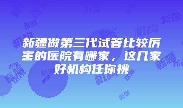 新疆做第三代试管比较厉害的医院有哪家，这几家好机构任你挑