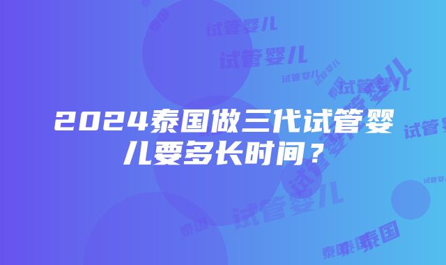 2024泰国做三代试管婴儿要多长时间？