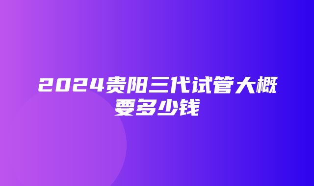 2024贵阳三代试管大概要多少钱