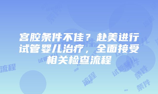 宫腔条件不佳？赴美进行试管婴儿治疗，全面接受相关检查流程