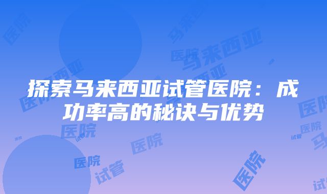 探索马来西亚试管医院：成功率高的秘诀与优势