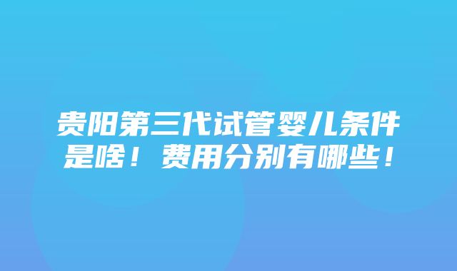 贵阳第三代试管婴儿条件是啥！费用分别有哪些！