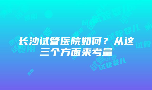 长沙试管医院如何？从这三个方面来考量