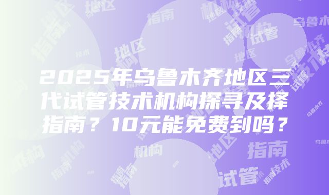 2025年乌鲁木齐地区三代试管技术机构探寻及择指南？10元能免费到吗？