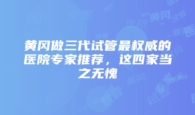 黄冈做三代试管最权威的医院专家推荐，这四家当之无愧