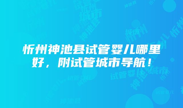 忻州神池县试管婴儿哪里好，附试管城市导航！