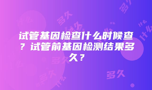 试管基因检查什么时候查？试管前基因检测结果多久？