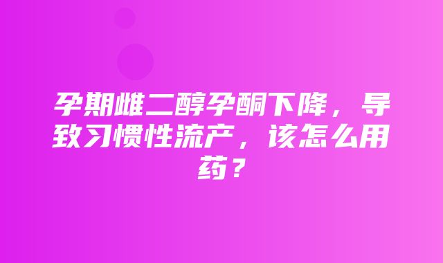 孕期雌二醇孕酮下降，导致习惯性流产，该怎么用药？