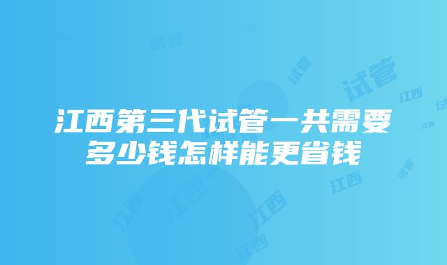 江西第三代试管一共需要多少钱怎样能更省钱