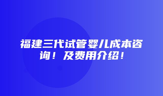 福建三代试管婴儿成本咨询！及费用介绍！