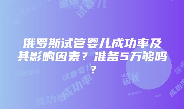 俄罗斯试管婴儿成功率及其影响因素？准备5万够吗？