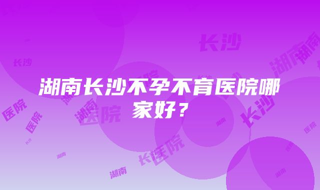 湖南长沙不孕不育医院哪家好？