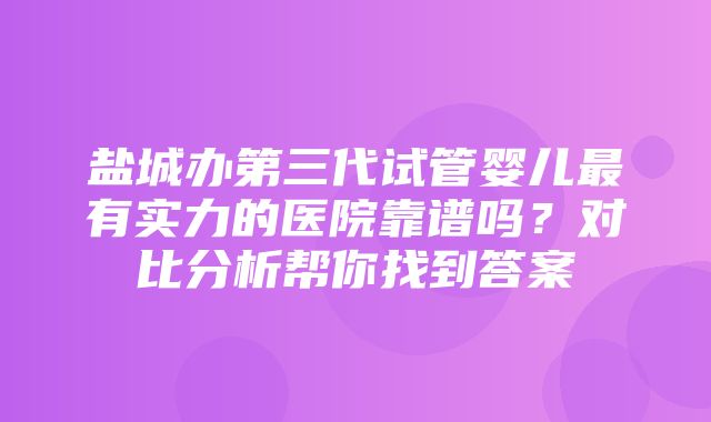 盐城办第三代试管婴儿最有实力的医院靠谱吗？对比分析帮你找到答案