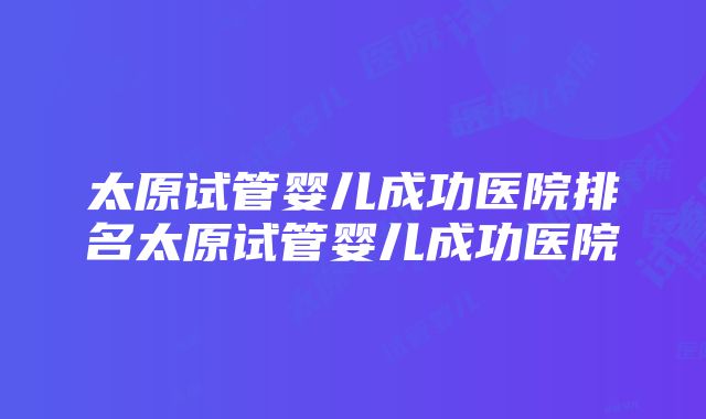 太原试管婴儿成功医院排名太原试管婴儿成功医院