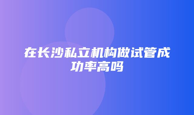 在长沙私立机构做试管成功率高吗