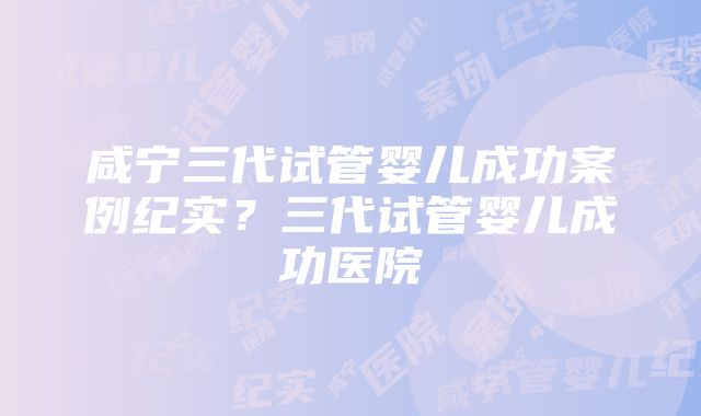 咸宁三代试管婴儿成功案例纪实？三代试管婴儿成功医院