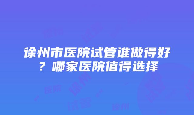 徐州市医院试管谁做得好？哪家医院值得选择