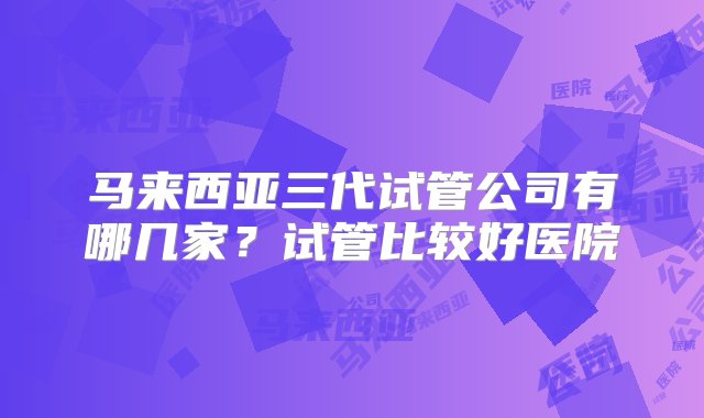 马来西亚三代试管公司有哪几家？试管比较好医院