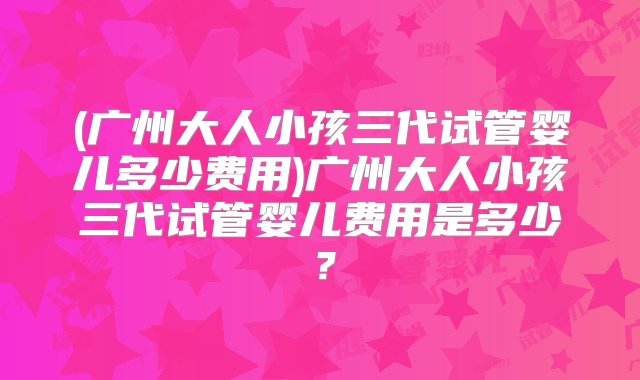 (广州大人小孩三代试管婴儿多少费用)广州大人小孩三代试管婴儿费用是多少？