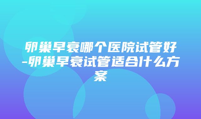 卵巢早衰哪个医院试管好-卵巢早衰试管适合什么方案