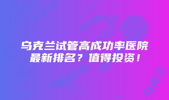 乌克兰试管高成功率医院最新排名？值得投资！