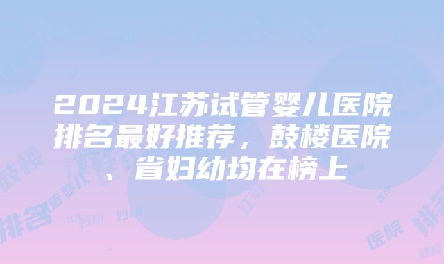 2024江苏试管婴儿医院排名最好推荐，鼓楼医院、省妇幼均在榜上