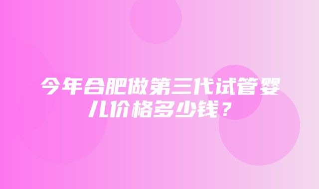 今年合肥做第三代试管婴儿价格多少钱？