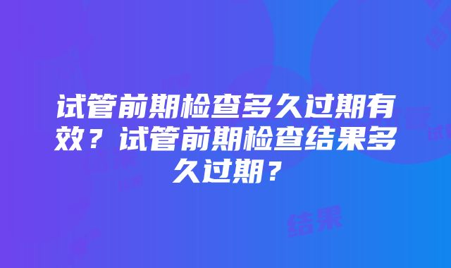 试管前期检查多久过期有效？试管前期检查结果多久过期？