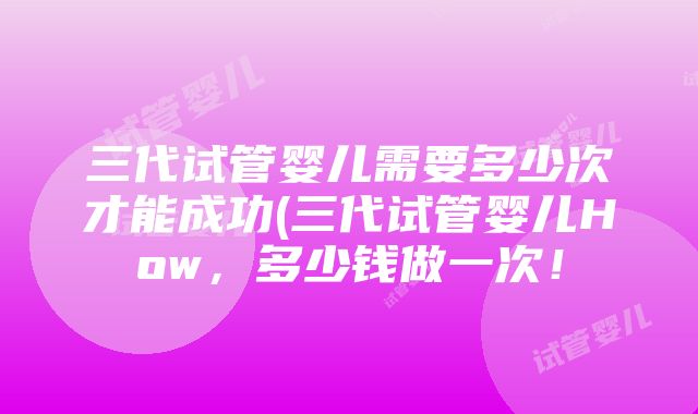 三代试管婴儿需要多少次才能成功(三代试管婴儿How，多少钱做一次！