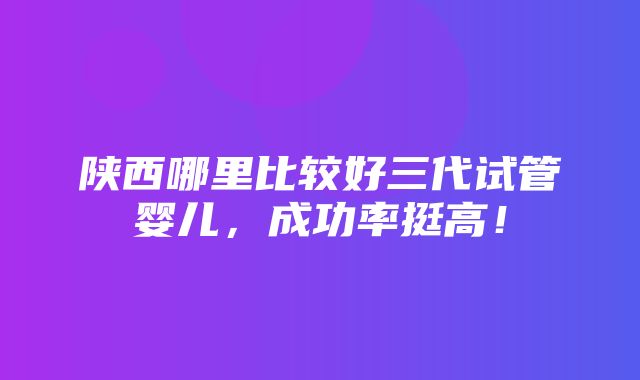 陕西哪里比较好三代试管婴儿，成功率挺高！