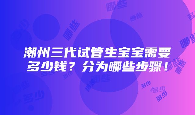 潮州三代试管生宝宝需要多少钱？分为哪些步骤！