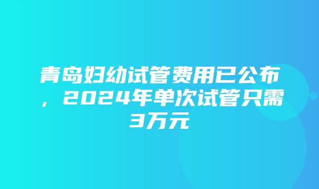 青岛妇幼试管费用已公布，2024年单次试管只需3万元