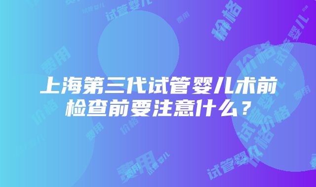 上海第三代试管婴儿术前检查前要注意什么？