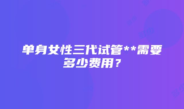 单身女性三代试管**需要多少费用？