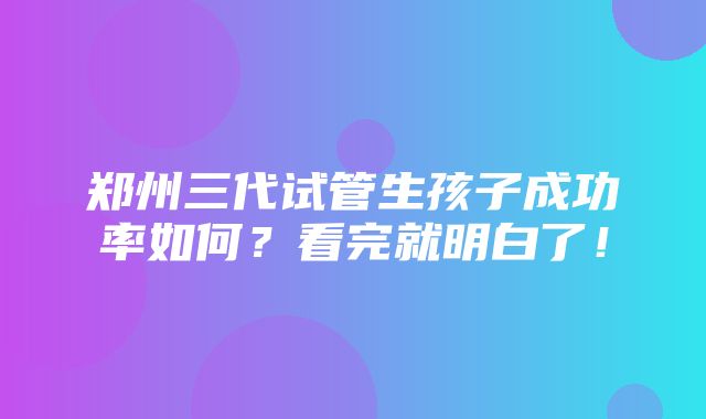 郑州三代试管生孩子成功率如何？看完就明白了！