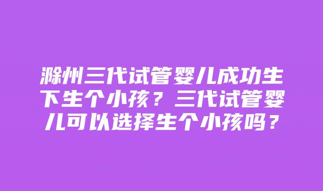 滁州三代试管婴儿成功生下生个小孩？三代试管婴儿可以选择生个小孩吗？