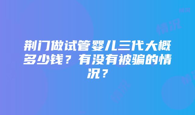 荆门做试管婴儿三代大概多少钱？有没有被骗的情况？