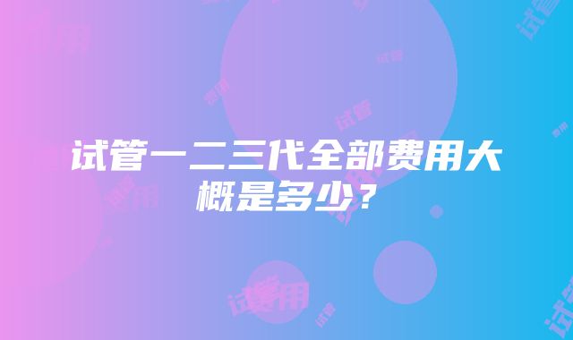 试管一二三代全部费用大概是多少？