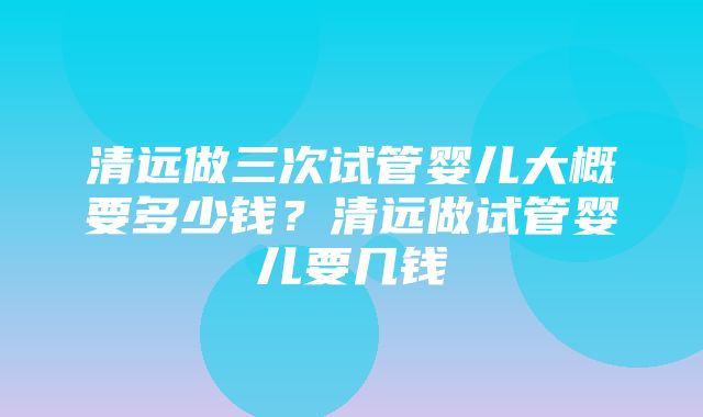 清远做三次试管婴儿大概要多少钱？清远做试管婴儿要几钱