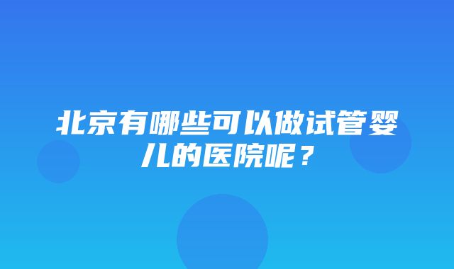 北京有哪些可以做试管婴儿的医院呢？