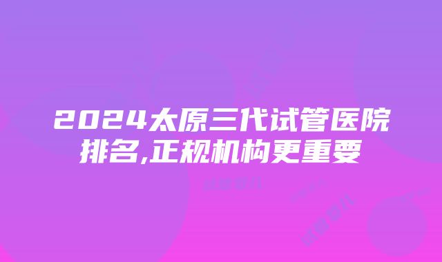 2024太原三代试管医院排名,正规机构更重要