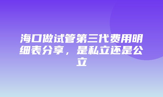 海口做试管第三代费用明细表分享，是私立还是公立