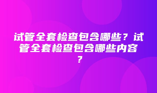 试管全套检查包含哪些？试管全套检查包含哪些内容？