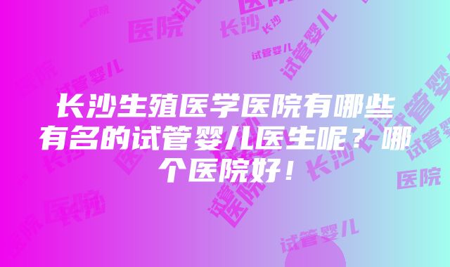 长沙生殖医学医院有哪些有名的试管婴儿医生呢？哪个医院好！