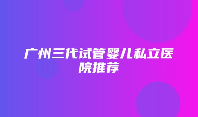 广州三代试管婴儿私立医院推荐